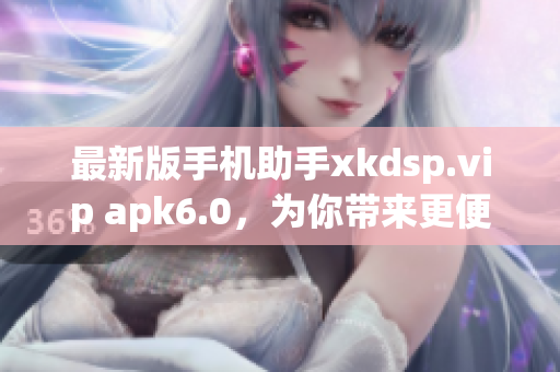 最新版手机助手xkdsp.vip apk6.0，为你带来更便捷的应用下载！