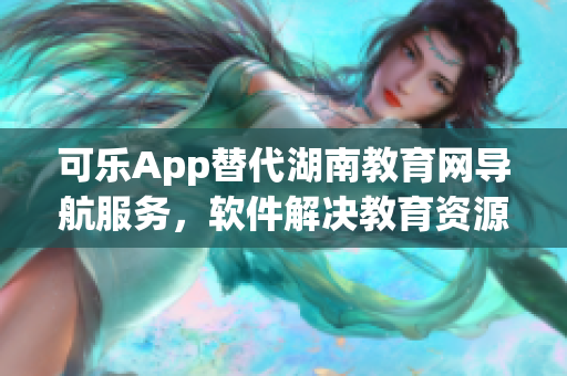 可乐App替代湖南教育网导航服务，软件解决教育资源浏览问题