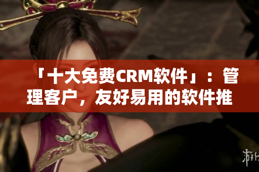 「十大免费CRM软件」：管理客户，友好易用的软件推荐