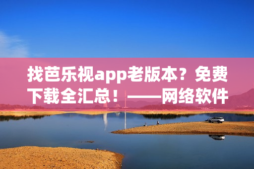 找芭乐视app老版本？免费下载全汇总！——网络软件编辑推荐