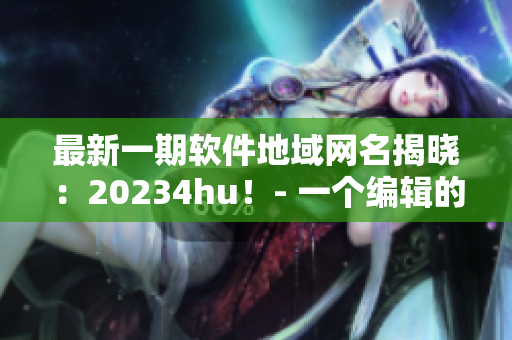 最新一期软件地域网名揭晓：20234hu！- 一个编辑的见解