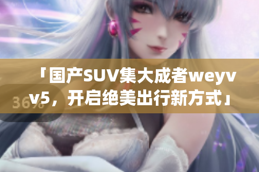 「国产SUV集大成者weyvv5，开启绝美出行新方式」