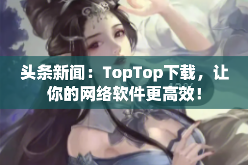 头条新闻：TopTop下载，让你的网络软件更高效！