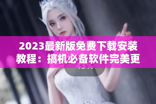 2023最新版免费下载安装教程：搞机必备软件完美更新！