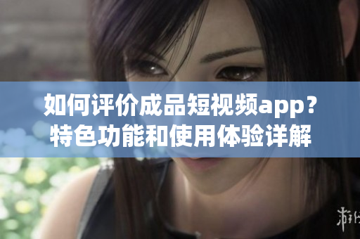 如何评价成品短视频app？特色功能和使用体验详解