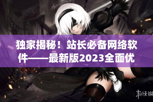 独家揭秘！站长必备网络软件——最新版2023全面优化的App发布！