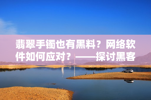 翡翠手镯也有黑料？网络软件如何应对？——探讨黑客攻击对软件安全的影响