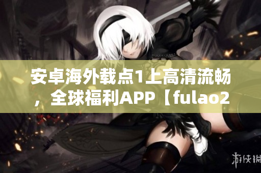 安卓海外载点1上高清流畅，全球福利APP【fulao2】推荐！