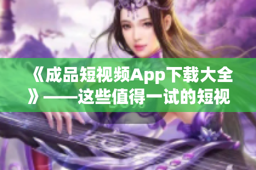 《成品短视频App下载大全》——这些值得一试的短视频制作软件必收藏！