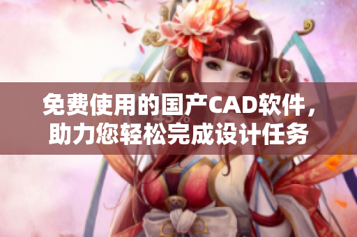 免费使用的国产CAD软件，助力您轻松完成设计任务