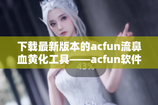 下载最新版本的acfun流鼻血黄化工具——acfun软件1.1.5