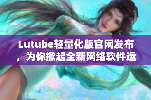 Lutube轻量化版官网发布，为你掀起全新网络软件运行时代