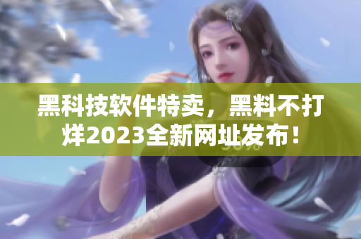 黑科技软件特卖，黑料不打烊2023全新网址发布！