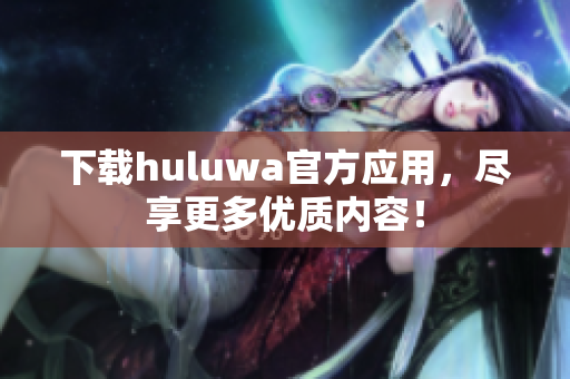 下载huluwa官方应用，尽享更多优质内容！