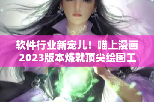 软件行业新宠儿！喵上漫画2023版本炼就顶尖绘图工具