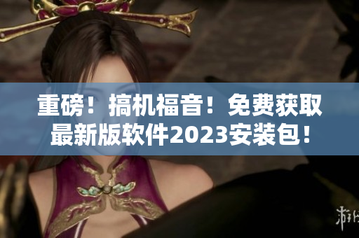 重磅！搞机福音！免费获取最新版软件2023安装包！