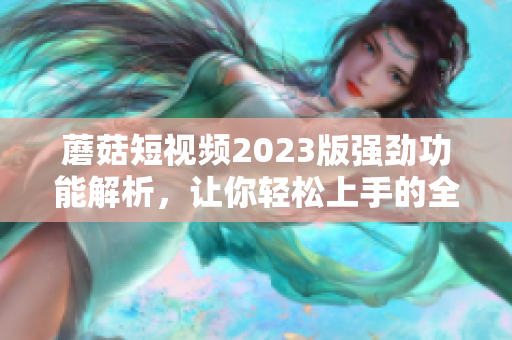 蘑菇短视频2023版强劲功能解析，让你轻松上手的全新网络软件！