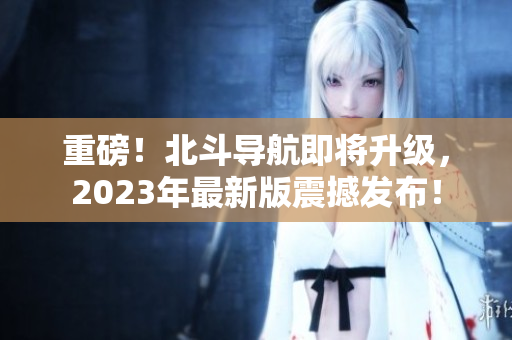 重磅！北斗导航即将升级，2023年最新版震撼发布！