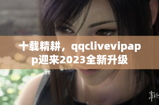 十载精耕，qqclivevipapp迎来2023全新升级