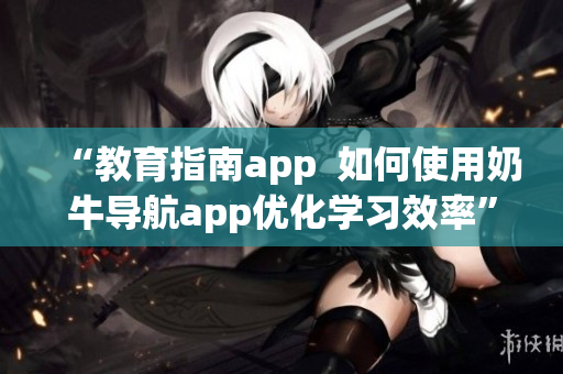 “教育指南app  如何使用奶牛导航app优化学习效率”