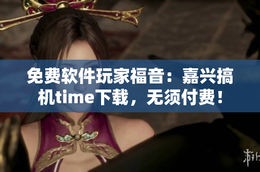 免费软件玩家福音：嘉兴搞机time下载，无须付费！