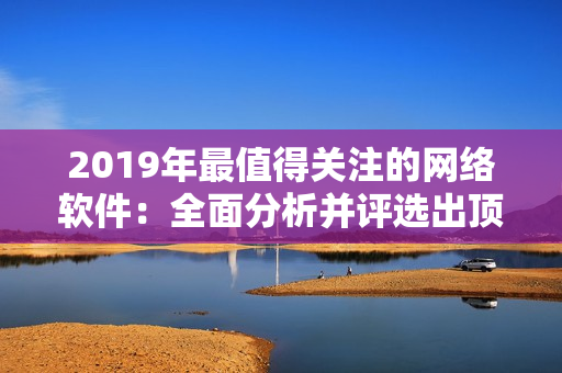 2019年最值得关注的网络软件：全面分析并评选出顶尖创新产品!