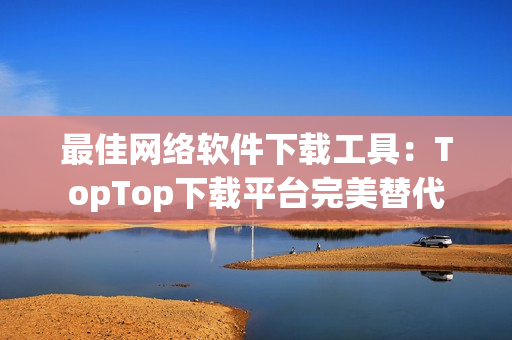 最佳网络软件下载工具：TopTop下载平台完美替代