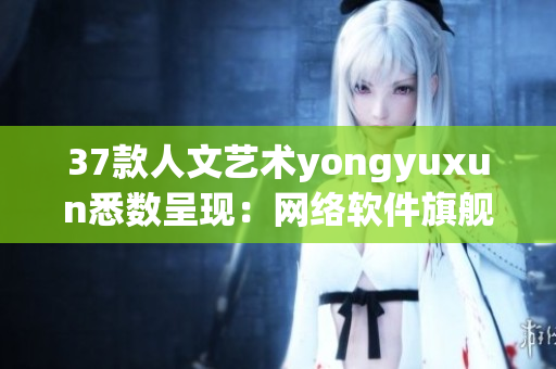 37款人文艺术yongyuxun悉数呈现：网络软件旗舰版,全面解读优质功能