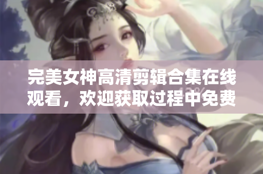 完美女神高清剪辑合集在线观看，欢迎获取过程中免费软件