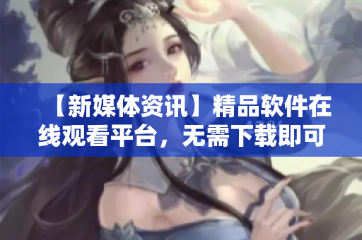 【新媒体资讯】精品软件在线观看平台，无需下载即可畅享！