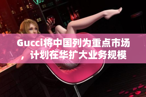 Gucci将中国列为重点市场，计划在华扩大业务规模