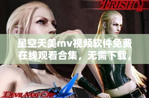 星空天美mv视频软件免费在线观看合集，无需下载，高清畅享