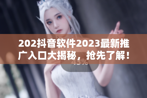 202抖音软件2023最新推广入口大揭秘，抢先了解！