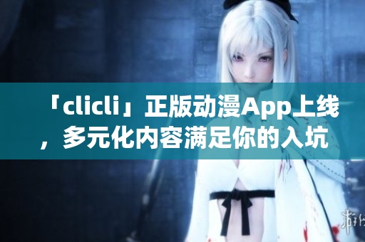 「clicli」正版动漫App上线，多元化内容满足你的入坑与追番需求！