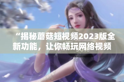 “揭秘蘑菇短视频2023版全新功能，让你畅玩网络视频创作”