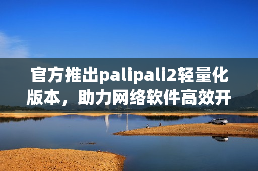 官方推出palipali2轻量化版本，助力网络软件高效开发