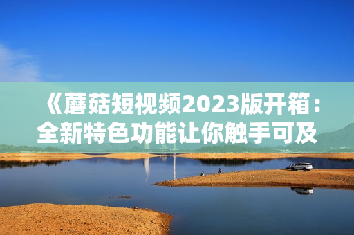 《蘑菇短视频2023版开箱：全新特色功能让你触手可及的软件新体验》