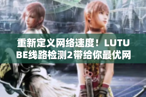 重新定义网络速度！LUTUBE线路检测2带给你最优网络体验