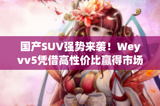 国产SUV强势来袭！Weyvv5凭借高性价比赢得市场争夺