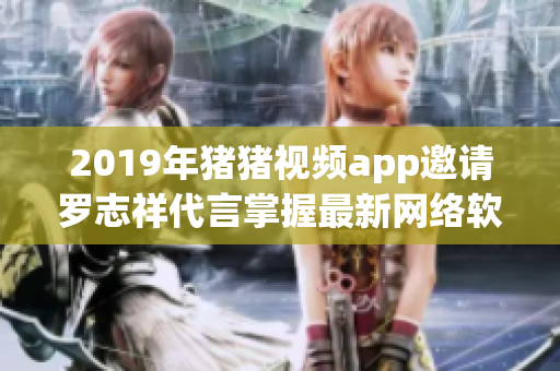 2019年猪猪视频app邀请罗志祥代言掌握最新网络软件新潮潮流