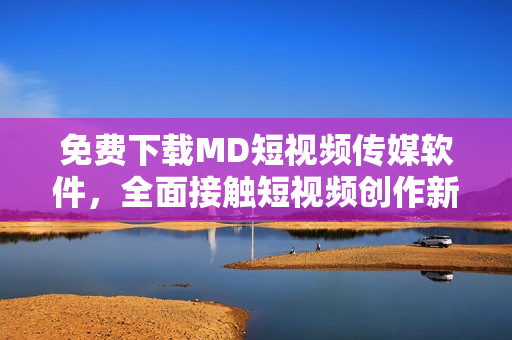 免费下载MD短视频传媒软件，全面接触短视频创作新趋势！