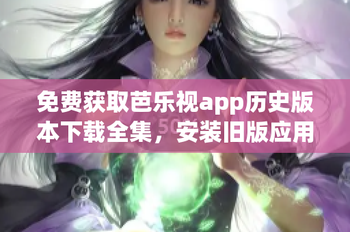 免费获取芭乐视app历史版本下载全集，安装旧版应用再也不费劲！