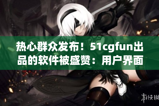 热心群众发布！51cgfun出品的软件被盛赞：用户界面更友好，功能更强大！