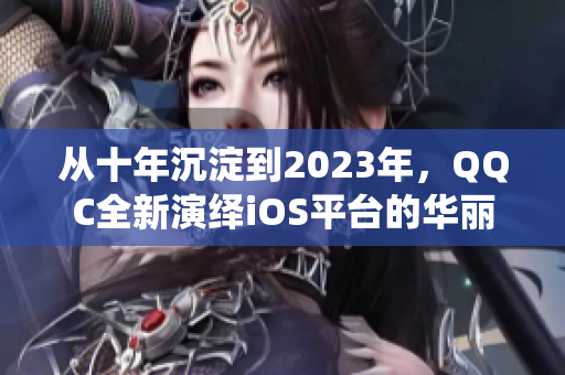 从十年沉淀到2023年，QQC全新演绎iOS平台的华丽回归