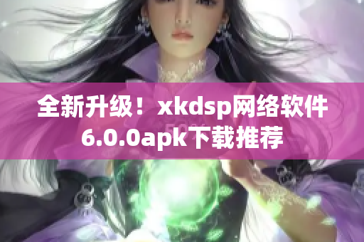 全新升级！xkdsp网络软件6.0.0apk下载推荐