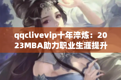 qqclivevip十年淬炼：2023MBA助力职业生涯提升