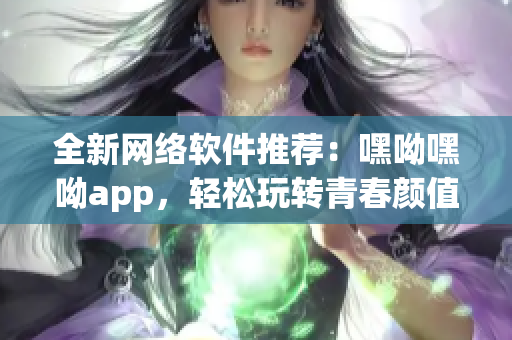 全新网络软件推荐：嘿呦嘿呦app，轻松玩转青春颜值社交