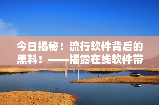 今日揭秘！流行软件背后的黑料！——揭露在线软件带来的真相和注意事项