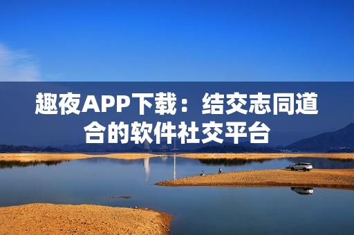 趣夜APP下载：结交志同道合的软件社交平台