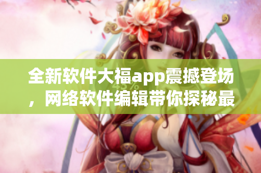 全新软件大福app震撼登场，网络软件编辑带你探秘最新应用密技